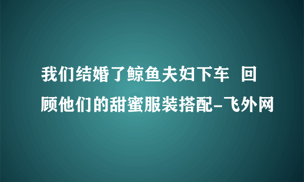 我们结婚了鲸鱼夫妇下车  回顾他们的甜蜜服装搭配