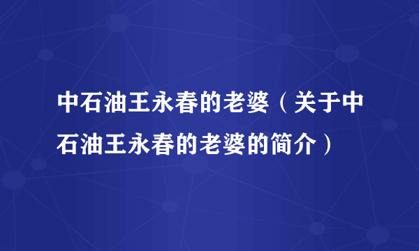 中石油王永春的老婆（关于中石油王永春的老婆的简介）