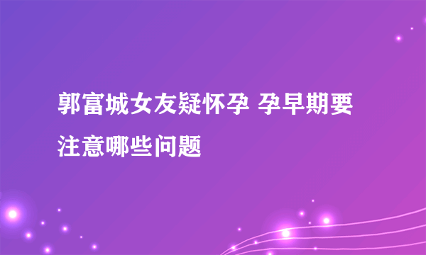 郭富城女友疑怀孕 孕早期要注意哪些问题