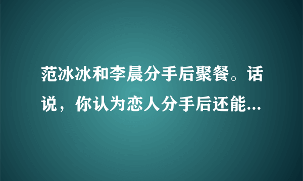 范冰冰和李晨分手后聚餐。话说，你认为恋人分手后还能当朋友吗？