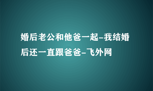 婚后老公和他爸一起-我结婚后还一直跟爸爸-飞外网