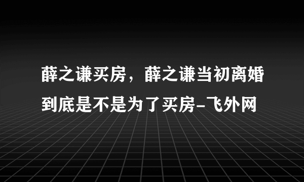 薛之谦买房，薛之谦当初离婚到底是不是为了买房