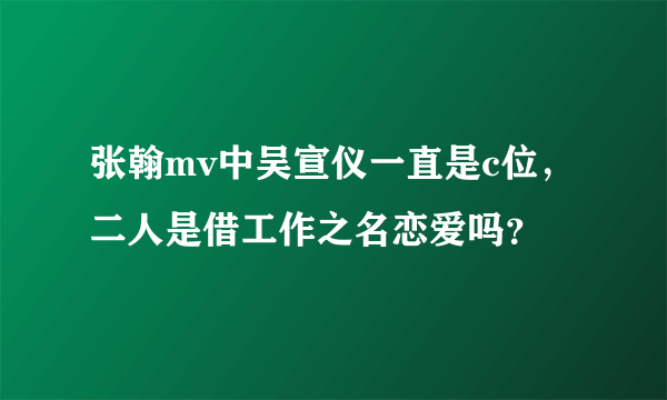 张翰mv中吴宣仪一直是c位，二人是借工作之名恋爱吗？