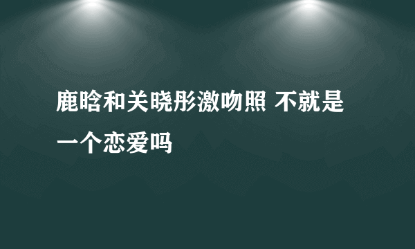 鹿晗和关晓彤激吻照 不就是一个恋爱吗