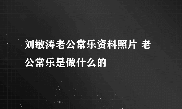 刘敏涛老公常乐资料照片 老公常乐是做什么的