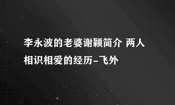 李永波的老婆谢颖简介 两人相识相爱的经历-飞外