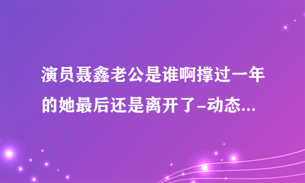 演员聂鑫老公是谁啊撑过一年的她最后还是离开了-动态