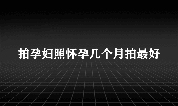 拍孕妇照怀孕几个月拍最好