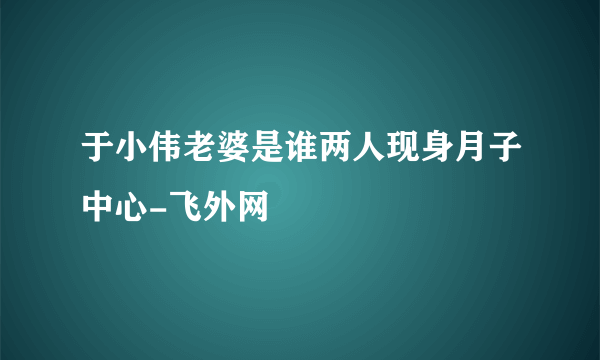 于小伟老婆是谁两人现身月子中心