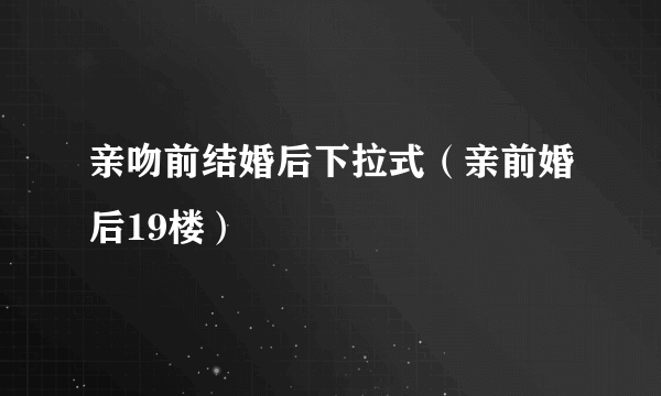 亲吻前结婚后下拉式（亲前婚后19楼）