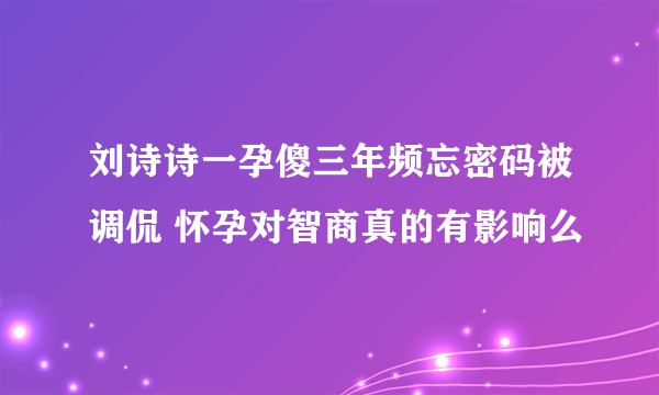 刘诗诗一孕傻三年频忘密码被调侃 怀孕对智商真的有影响么