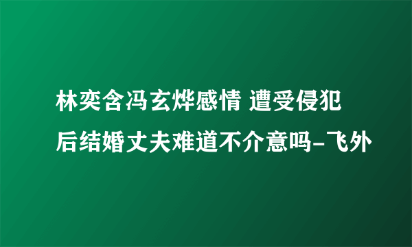 林奕含冯玄烨感情 遭受侵犯后结婚丈夫难道不介意吗-飞外