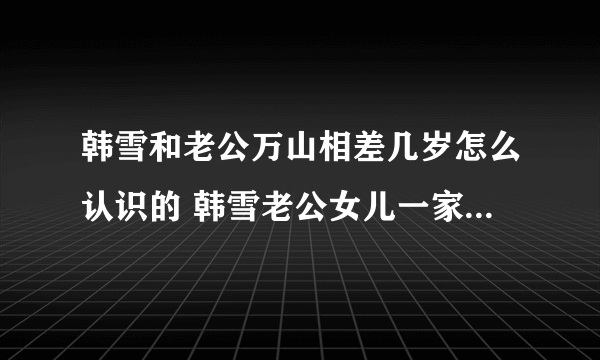 韩雪和老公万山相差几岁怎么认识的 韩雪老公女儿一家三口照片