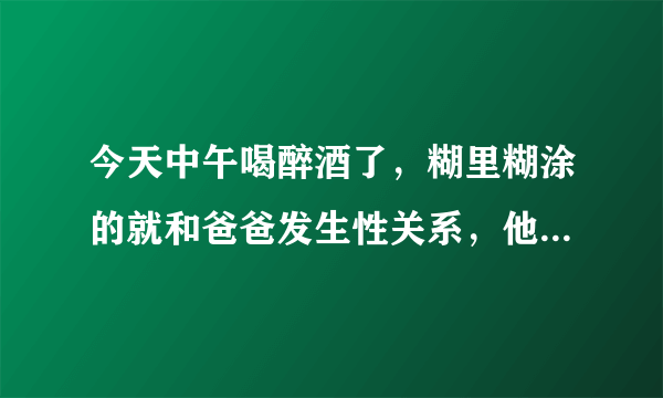 今天中午喝醉酒了，糊里糊涂的就和爸爸发生性关系，他把精液射里面了，医生啊，你说，我会怀孕吗，我今年才14岁