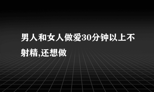 男人和女人做爱30分钟以上不射精,还想做