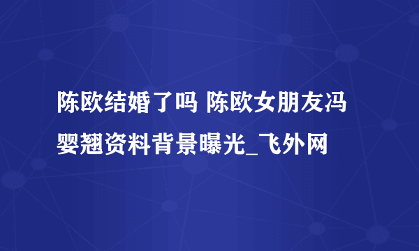 陈欧结婚了吗 陈欧女朋友冯婴翘资料背景曝光