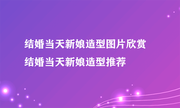 结婚当天新娘造型图片欣赏 结婚当天新娘造型推荐