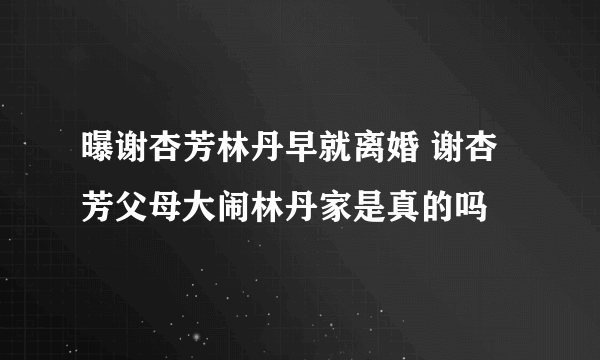 曝谢杏芳林丹早就离婚 谢杏芳父母大闹林丹家是真的吗