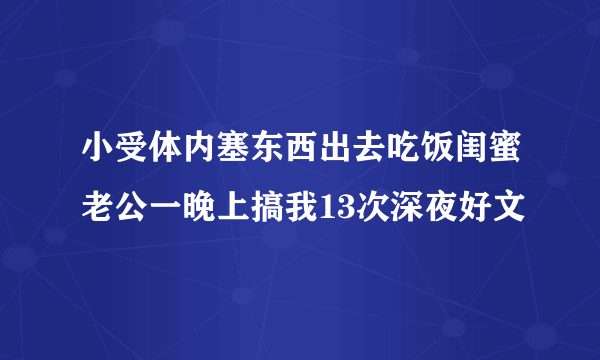 小受体内塞东西出去吃饭闺蜜老公一晚上搞我13次深夜好文