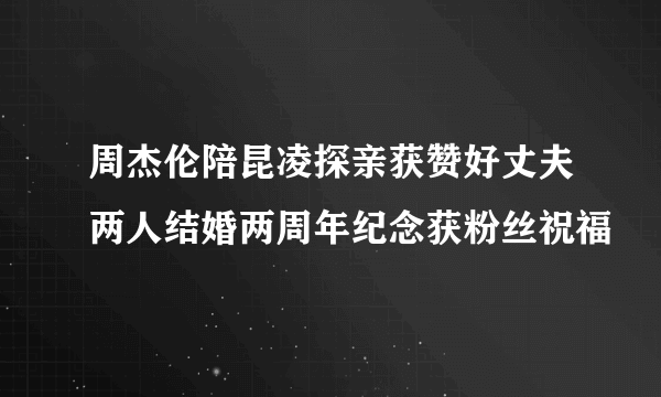 周杰伦陪昆凌探亲获赞好丈夫两人结婚两周年纪念获粉丝祝福