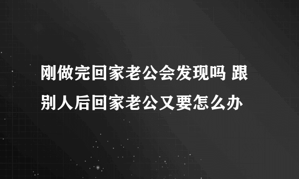 刚做完回家老公会发现吗 跟别人后回家老公又要怎么办