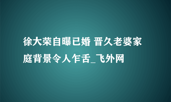 徐大荣自曝已婚 晋久老婆家庭背景令人乍舌_飞外网