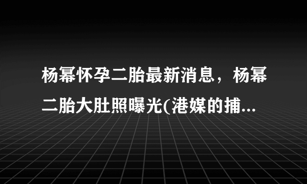 杨幂怀孕二胎最新消息，杨幂二胎大肚照曝光(港媒的捕风捉影)