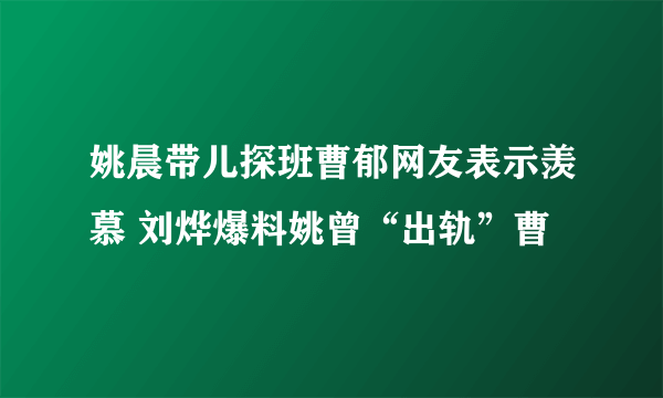 姚晨带儿探班曹郁网友表示羡慕 刘烨爆料姚曾“出轨”曹