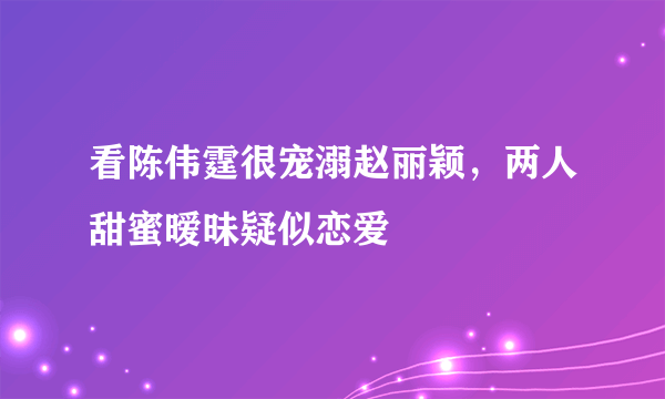 看陈伟霆很宠溺赵丽颖，两人甜蜜暧昧疑似恋爱 