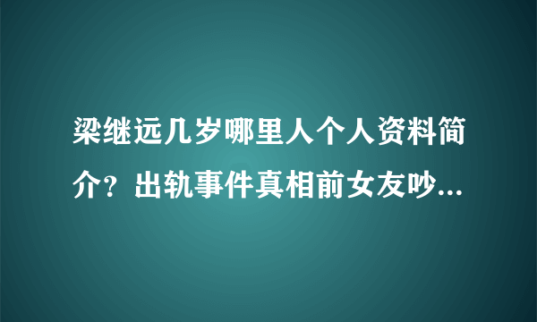 梁继远几岁哪里人个人资料简介？出轨事件真相前女友吵架音频曝光