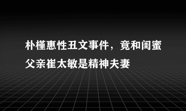 朴槿惠性丑文事件，竟和闺蜜父亲崔太敏是精神夫妻 