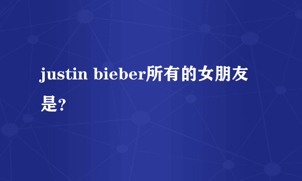 justin bieber所有的女朋友是？