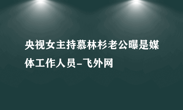 央视女主持慕林杉老公曝是媒体工作人员