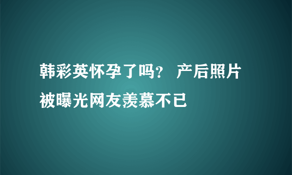 韩彩英怀孕了吗？ 产后照片被曝光网友羡慕不已