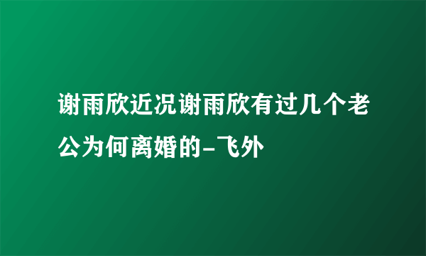 谢雨欣近况谢雨欣有过几个老公为何离婚的-飞外