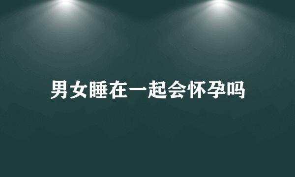 男女睡在一起会怀孕吗