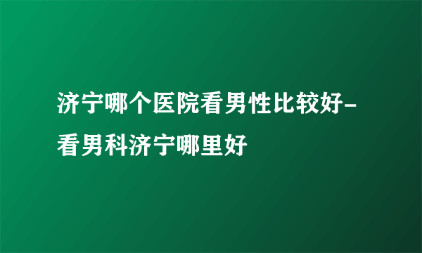 济宁哪个医院看男性比较好-看男科济宁哪里好