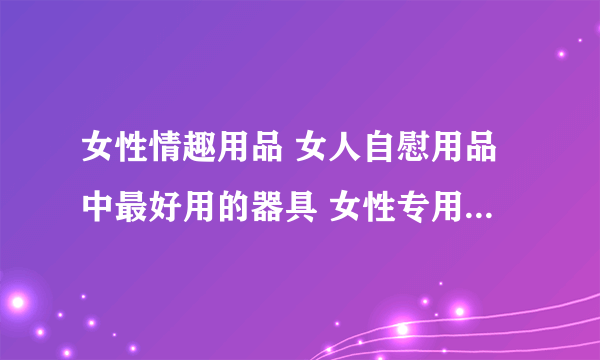 女性情趣用品 女人自慰用品中最好用的器具 女性专用性用品有哪些