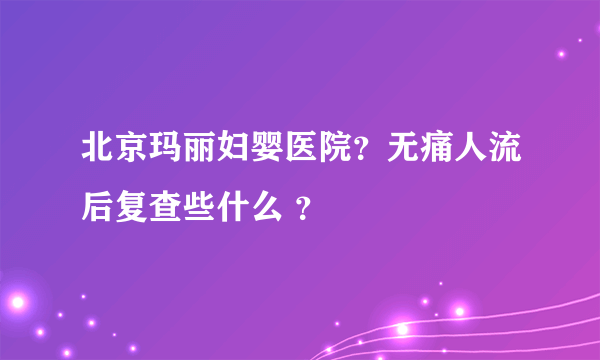 北京玛丽妇婴医院？无痛人流后复查些什么 ？