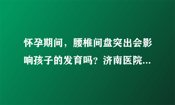 怀孕期间，腰椎间盘突出会影响孩子的发育吗？济南医院骨科治疗如何？