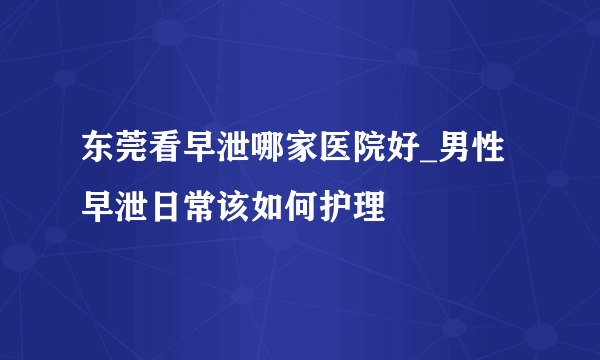 东莞看早泄哪家医院好_男性早泄日常该如何护理