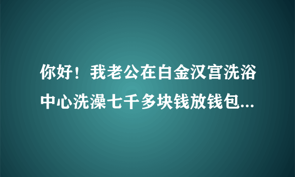 你好！我老公在白金汉宫洗浴中心洗澡七千多块钱放钱包里的、每人都有一个柜子上的手牌、他衣服钱包都放那里的、手牌也一直没离开过、当他洗好穿好衣服出来付钱可钱包一分钱也没了，钱包还是放他口袋里好好的里面出了什么都没少！我想问问这怎么办呢？怎样处理