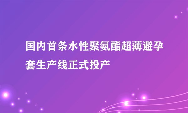 国内首条水性聚氨酯超薄避孕套生产线正式投产