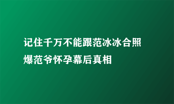 记住千万不能跟范冰冰合照 爆范爷怀孕幕后真相