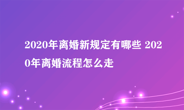 2020年离婚新规定有哪些 2020年离婚流程怎么走