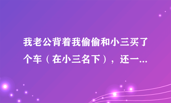 我老公背着我偷偷和小三买了个车（在小三名下），还一起合伙做生意，我想离婚，该怎样保护自己的权益