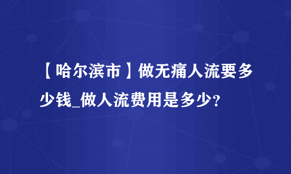 【哈尔滨市】做无痛人流要多少钱_做人流费用是多少？