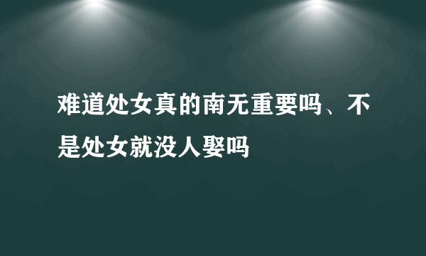 难道处女真的南无重要吗、不是处女就没人娶吗