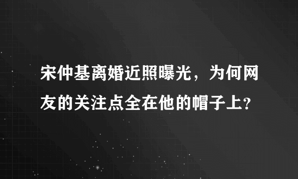 宋仲基离婚近照曝光，为何网友的关注点全在他的帽子上？