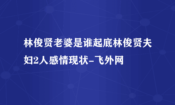 林俊贤老婆是谁起底林俊贤夫妇2人感情现状-飞外网